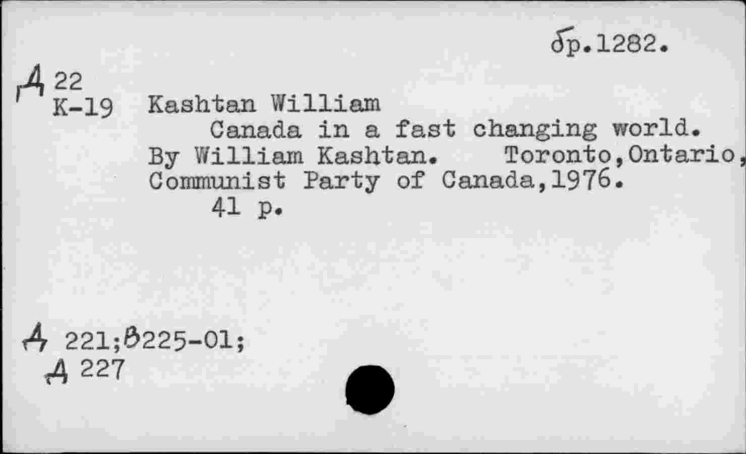 ﻿,422
' K-19
Jp.1282.
Kashtan William
Canada in a fast changing world.
By William Kashtan. Toronto,Ontario Communist Party of Canada,1976.
41 p.
4 221;#225-01;
4 227